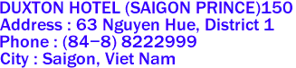 DUXTON HOTEL (SAIGON PRINCE)150
Address : 63 Nguyen Hue, District 1 
Phone : (84-8) 8222999 
City : Saigon, Viet Nam 
