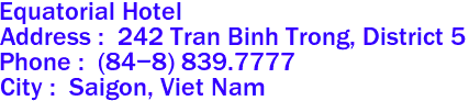 Equatorial Hotel
Address :  242 Tran Binh Trong, District 5 
Phone :  (84-8) 839.7777  
City :  Saigon, Viet Nam
