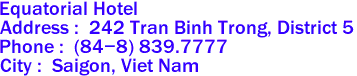 Equatorial Hotel
Address :  242 Tran Binh Trong, District 5 
Phone :  (84-8) 839.7777  
City :  Saigon, Viet Nam