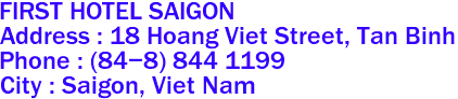 FIRST HOTEL SAIGON
Address : 18 Hoang Viet Street, Tan Binh 
Phone : (84-8) 844 1199 
City : Saigon, Viet Nam 
