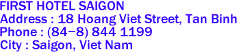 FIRST HOTEL SAIGON
Address : 18 Hoang Viet Street, Tan Binh 
Phone : (84-8) 844 1199 
City : Saigon, Viet Nam 

