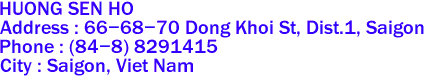 HUONG SEN HO
Address : 66-68-70 Dong Khoi St, Dist.1, Saigon 
Phone : (84-8) 8291415 
City : Saigon, Viet Nam 
