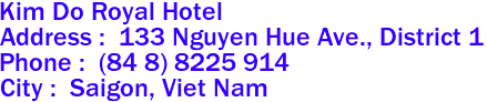 Kim Do Royal Hotel 
Address :  133 Nguyen Hue Ave., District 1 
Phone :  (84 8) 8225 914 
City :  Saigon, Viet Nam 
