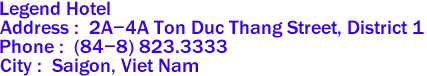 Legend Hotel
Address :  2A-4A Ton Duc Thang Street, District 1 
Phone :  (84-8) 823.3333 
City :  Saigon, Viet Nam 

