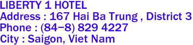 LIBERTY 1 HOTEL
Address : 167 Hai Ba Trung , District 3 
Phone : (84-8) 829 4227 
City : Saigon, Viet Nam 
