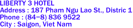 LIBERTY 3 HOTEL
Address : 187 Pham Ngu Lao St., Distric 1 
Phone : (84-8) 836 9522 
City : Saigon, Viet Nam 
