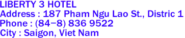 LIBERTY 3 HOTEL
Address : 187 Pham Ngu Lao St., Distric 1 
Phone : (84-8) 836 9522 
City : Saigon, Viet Nam 
