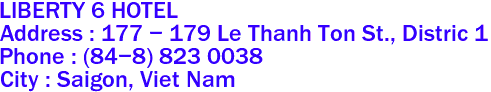 LIBERTY 6 HOTEL
Address : 177 - 179 Le Thanh Ton St., Distric 1 
Phone : (84-8) 823 0038 
City : Saigon, Viet Nam 
