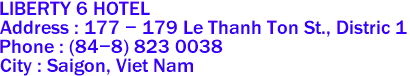 LIBERTY 6 HOTEL
Address : 177 - 179 Le Thanh Ton St., Distric 1 
Phone : (84-8) 823 0038 
City : Saigon, Viet Nam 
