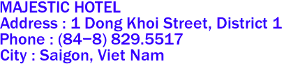 MAJESTIC HOTEL
Address : 1 Dong Khoi Street, District 1 
Phone : (84-8) 829.5517 
City : Saigon, Viet Nam 
