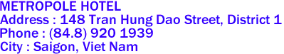 METROPOLE HOTEL
Address : 148 Tran Hung Dao Street, District 1 
Phone : (84.8) 920 1939 
City : Saigon, Viet Nam 
