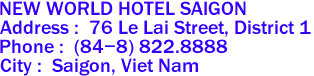 NEW WORLD HOTEL SAIGON
Address :  76 Le Lai Street, District 1 
Phone :  (84-8) 822.8888 
City :  Saigon, Viet Nam 
