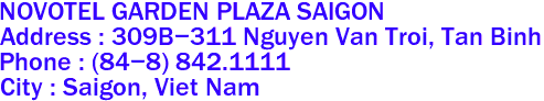 NOVOTEL GARDEN PLAZA SAIGON
Address : 309B-311 Nguyen Van Troi, Tan Binh 
Phone : (84-8) 842.1111 
City : Saigon, Viet Nam 
