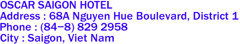 OSCAR SAIGON HOTEL
Address : 68A Nguyen Hue Boulevard, District 1 
Phone : (84-8) 829 2958  
City : Saigon, Viet Nam 
