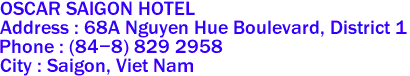 OSCAR SAIGON HOTEL
Address : 68A Nguyen Hue Boulevard, District 1 
Phone : (84-8) 829 2958  
City : Saigon, Viet Nam 
