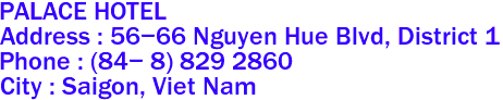 PALACE HOTEL 
Address : 56-66 Nguyen Hue Blvd, District 1 
Phone : (84- 8) 829 2860 
City : Saigon, Viet Nam 
