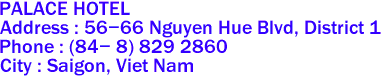 PALACE HOTEL 
Address : 56-66 Nguyen Hue Blvd, District 1 
Phone : (84- 8) 829 2860 
City : Saigon, Viet Nam 
