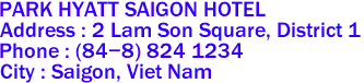 PARK HYATT SAIGON HOTEL
Address : 2 Lam Son Square, District 1 
Phone : (84-8) 824 1234 
City : Saigon, Viet Nam 
