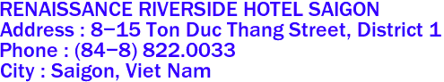 RENAISSANCE RIVERSIDE HOTEL SAIGON
Address : 8-15 Ton Duc Thang Street, District 1 
Phone : (84-8) 822.0033 
City : Saigon, Viet Nam 
