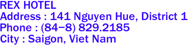 REX HOTEL
Address : 141 Nguyen Hue, District 1 
Phone : (84-8) 829.2185 
City : Saigon, Viet Nam 
