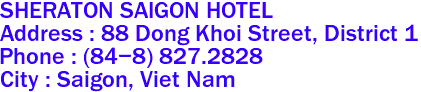 SHERATON SAIGON HOTEL
Address : 88 Dong Khoi Street, District 1 
Phone : (84-8) 827.2828 
City : Saigon, Viet Nam 

