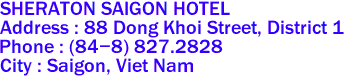 SHERATON SAIGON HOTEL
Address : 88 Dong Khoi Street, District 1 
Phone : (84-8) 827.2828 
City : Saigon, Viet Nam 
