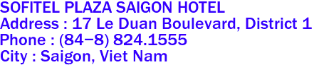 SOFITEL PLAZA SAIGON HOTEL
Address : 17 Le Duan Boulevard, District 1 
Phone : (84-8) 824.1555 
City : Saigon, Viet Nam 
