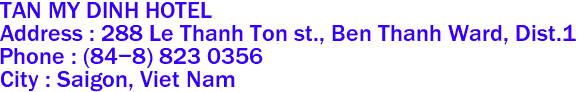 TAN MY DINH HOTEL
Address : 288 Le Thanh Ton st., Ben Thanh Ward, Dist.1  
Phone : (84-8) 823 0356 
City : Saigon, Viet Nam 
 
 
