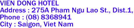 VIEN DONG HOTEL
Address : 275A Pham Ngu Lao St., Dist.1,  
Phone : (08) 8368941 
City : Saigon, Viet Nam 
