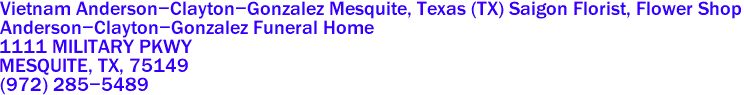 Vietnam Anderson-Clayton-Gonzalez Mesquite, Texas (TX) Saigon Florist, Flower Shop
Anderson-Clayton-Gonzalez Funeral Home
1111 MILITARY PKWY
MESQUITE, TX, 75149
(972) 285-5489
