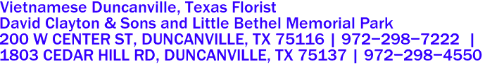 Vietnamese Duncanville, Texas Florist

David Clayton & Sons and Little Bethel Memorial Park
200 W CENTER ST, DUNCANVILLE, TX 75116 | 972-298-7222  |  

1803 CEDAR HILL RD, DUNCANVILLE, TX 75137 | 972-298-4550