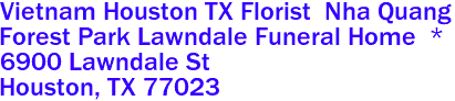 Vietnam Houston TX Florist  Nha Quang
Forest Park Lawndale Funeral Home  *
6900 Lawndale St
 Houston, TX 77023