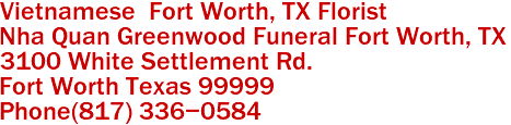 Vietnamese  Fort Worth, TX Florist
Nha Quan Greenwood Funeral Fort Worth, TX
3100 White Settlement Rd.
Fort Worth Texas 99999 
Phone(817) 336-0584 
