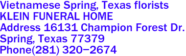 Vietnamese Spring, Texas florists
KLEIN FUNERAL HOME
Address 16131 Champion Forest Dr.
Spring, Texas 77379 
Phone(281) 320-2674 