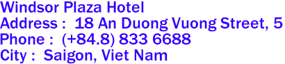  Windsor Plaza Hotel 

Address :  18 An Duong Vuong Street, 5 
Phone :  (+84.8) 833 6688  
City :  Saigon, Viet Nam 

