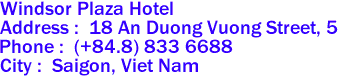 Windsor Plaza Hotel 

Address :  18 An Duong Vuong Street, 5 
Phone :  (+84.8) 833 6688  
City :  Saigon, Viet Nam 
