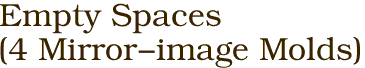 Empty Spaces
(4 Mirror-image Molds)