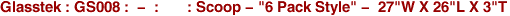 Glasstek : GS008 : - : : Scoop - "6 Pack Style" - 27"W X 26"L X 3"T
