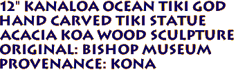 12" KANALOA Ocean Tiki God
Hand Carved Tiki Statue
Acacia KOA Wood sculpture
ORIGINAL: Bishop Museum
PROVENANCE: KONA