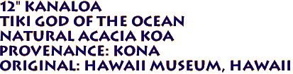 12" KANALOA
Tiki God of the ocean
Natural ACACIA KOA
Provenance: KONA
Original: Hawaii MUSEUM, Hawaii