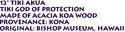 12" TIKI AKUA
Tiki God of Protection
Made of ACACIA KOA Wood
Provenance: KONA
Original: BISHOP MUSEUM, Hawaii