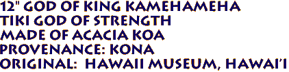 12" God Of King Kamehameha
Tiki God of Strength
Made of ACACIA KOA 
Provenance: KONA 
Original:  Hawaii Museum, Hawai'i