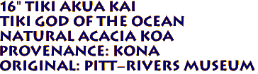 16" TIKI AKUA KAI
Tiki God of the Ocean
Natural ACACIA KOA
Provenance: KONA
Original: Pitt-Rivers Museum