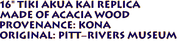 16" Tiki AKUA KAI Replica
 Made of ACACIA Wood 
 Provenance: KONA 
Original: Pitt-Rivers Museum