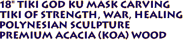 18" TIKI GOD KU MASK Carving
Tiki of Strength, War, Healing
Polynesian Sculpture
Premium Acacia (Koa) wood