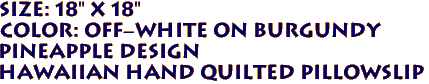 SIZE: 18" x 18"
COLOR: Off-White on Burgundy
PINEAPPLE DESIGN 
Hawaiian Hand Quilted Pillowslip