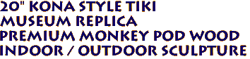 20" Kona Style Tiki
Museum Replica
Premium Monkey Pod Wood
Indoor / Outdoor Sculpture