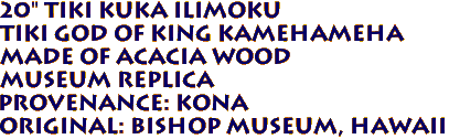 20" Tiki Kuka Ilimoku
Tiki God of King Kamehameha
Made of ACACIA Wood
Museum Replica
Provenance: KONA
Original: BISHOP MUSEUM, Hawaii