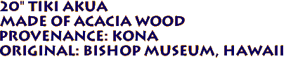 20" Tiki AKUA
Made of ACACIA Wood
Provenance: KONA
Original: BISHOP MUSEUM, Hawaii