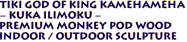 Tiki God Of King Kamehameha 
- Kuka Ilimoku - 
Premium Monkey Pod Wood
Indoor / Outdoor Sculpture